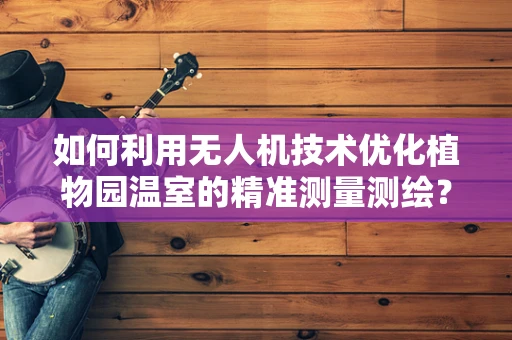 如何利用无人机技术优化植物园温室的精准测量测绘？