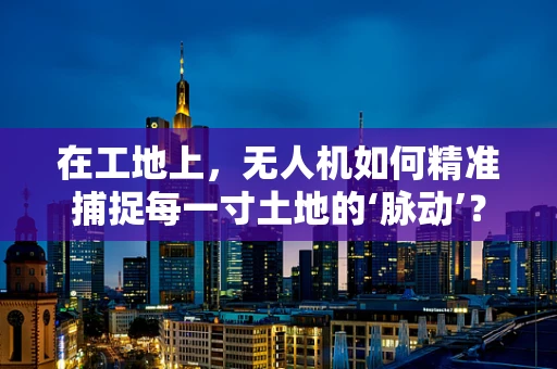 在工地上，无人机如何精准捕捉每一寸土地的‘脉动’？