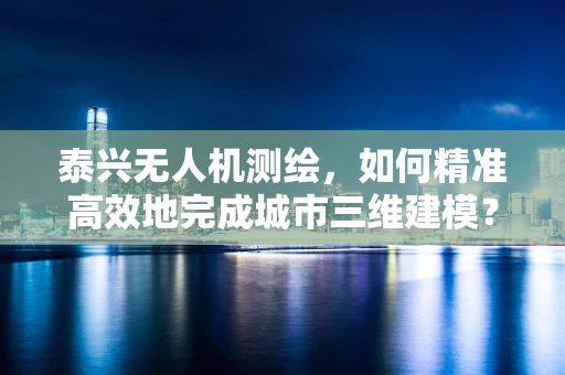 泰兴无人机测绘，如何精准高效地完成城市三维建模？