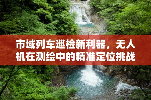 市域列车巡检新利器，无人机在测绘中的精准定位挑战