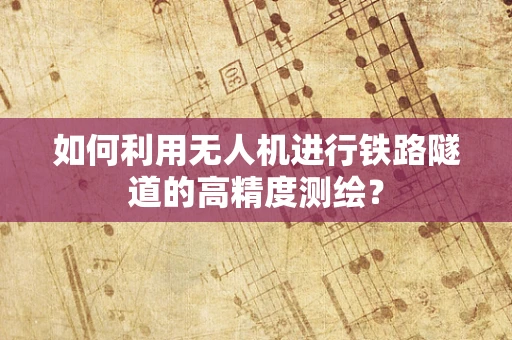 如何利用无人机进行铁路隧道的高精度测绘？
