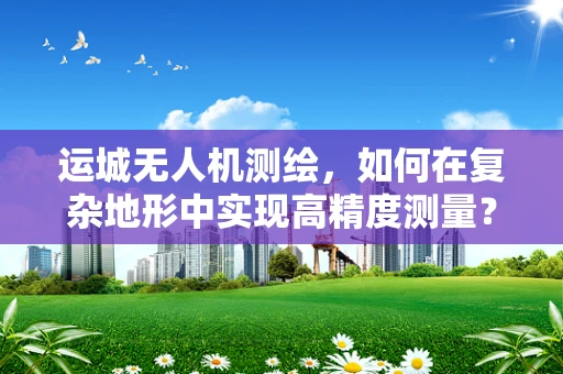 运城无人机测绘，如何在复杂地形中实现高精度测量？