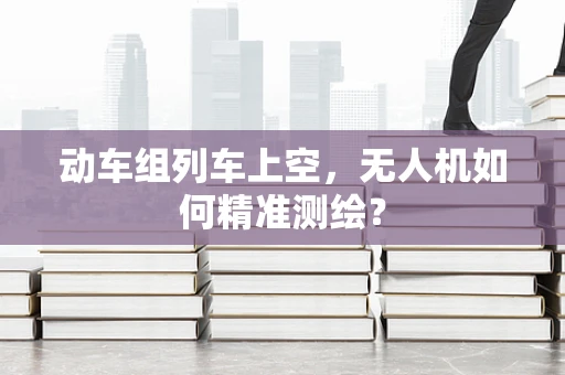 动车组列车上空，无人机如何精准测绘？