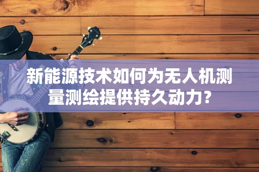 新能源技术如何为无人机测量测绘提供持久动力？