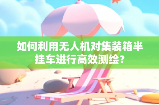 如何利用无人机对集装箱半挂车进行高效测绘？