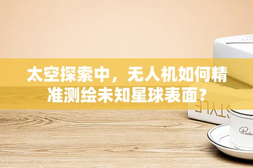 太空探索中，无人机如何精准测绘未知星球表面？