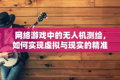 网络游戏中的无人机测绘，如何实现虚拟与现实的精准融合？