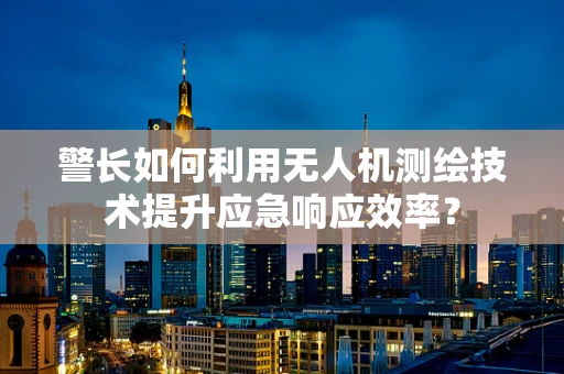 警长如何利用无人机测绘技术提升应急响应效率？