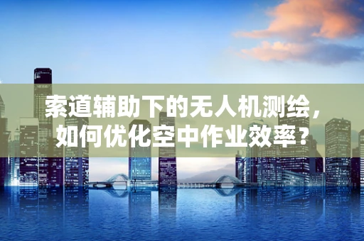 索道辅助下的无人机测绘，如何优化空中作业效率？