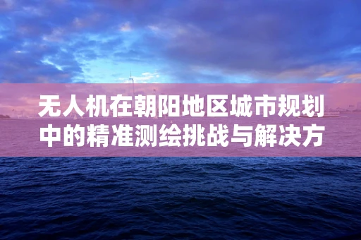 无人机在朝阳地区城市规划中的精准测绘挑战与解决方案