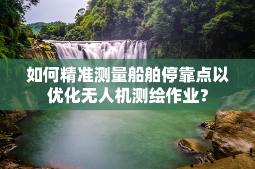如何精准测量船舶停靠点以优化无人机测绘作业？