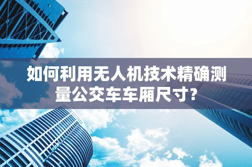 如何利用无人机技术精确测量公交车车厢尺寸？
