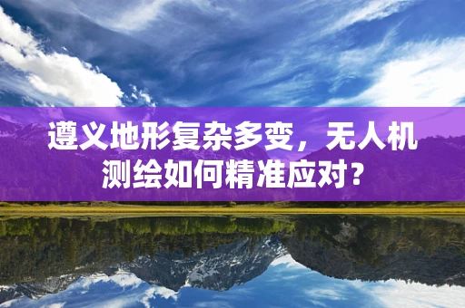 遵义地形复杂多变，无人机测绘如何精准应对？