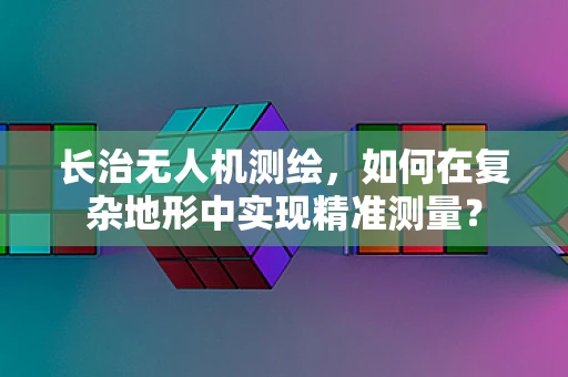 长治无人机测绘，如何在复杂地形中实现精准测量？