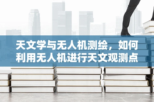 天文学与无人机测绘，如何利用无人机进行天文观测点的精确测量？