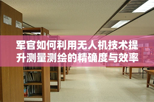 军官如何利用无人机技术提升测量测绘的精确度与效率？