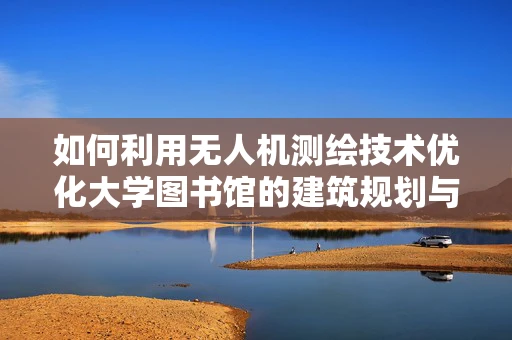 如何利用无人机测绘技术优化大学图书馆的建筑规划与空间布局？