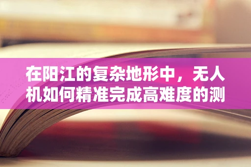 在阳江的复杂地形中，无人机如何精准完成高难度的测量测绘任务？