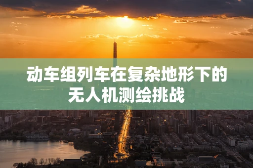 动车组列车在复杂地形下的无人机测绘挑战