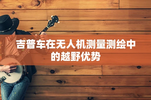 吉普车在无人机测量测绘中的越野优势