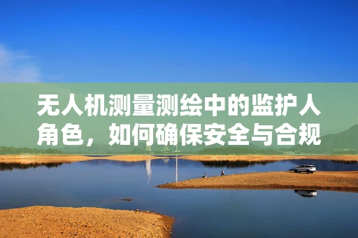 无人机测量测绘中的监护人角色，如何确保安全与合规？