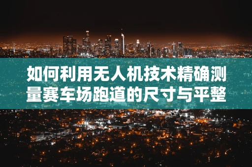 如何利用无人机技术精确测量赛车场跑道的尺寸与平整度？