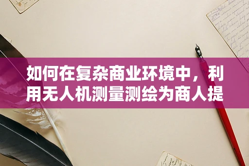 如何在复杂商业环境中，利用无人机测量测绘为商人提供精准决策支持？