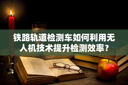 铁路轨道检测车如何利用无人机技术提升检测效率？