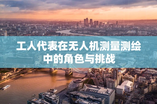 工人代表在无人机测量测绘中的角色与挑战