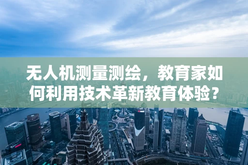 无人机测量测绘，教育家如何利用技术革新教育体验？