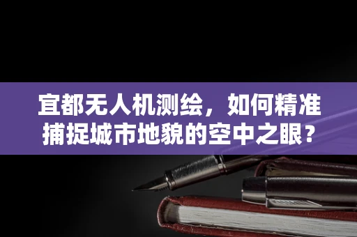 宜都无人机测绘，如何精准捕捉城市地貌的空中之眼？