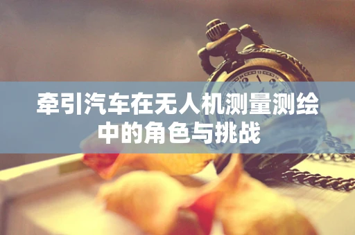 牵引汽车在无人机测量测绘中的角色与挑战