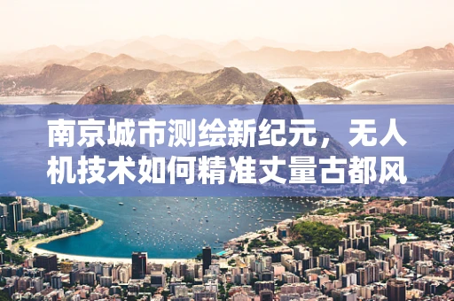 南京城市测绘新纪元，无人机技术如何精准丈量古都风貌？