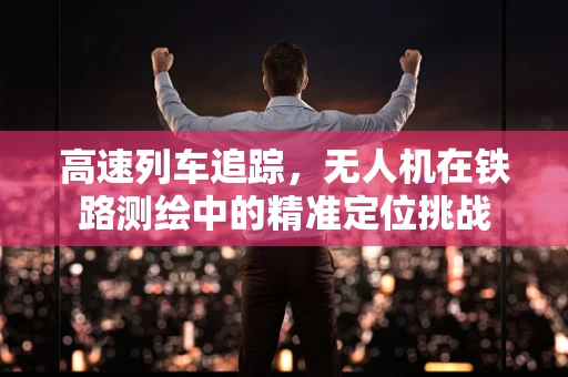 高速列车追踪，无人机在铁路测绘中的精准定位挑战