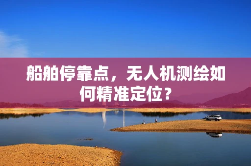 船舶停靠点，无人机测绘如何精准定位？