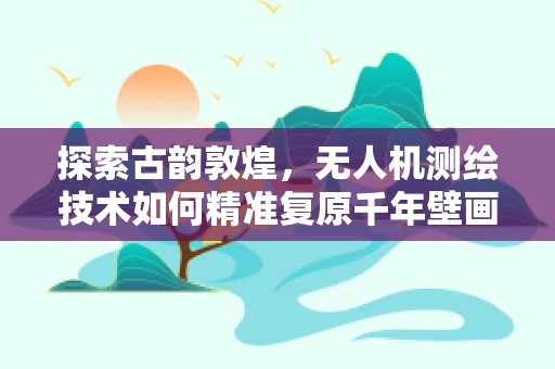探索古韵敦煌，无人机测绘技术如何精准复原千年壁画？