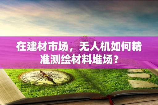 在建材市场，无人机如何精准测绘材料堆场？