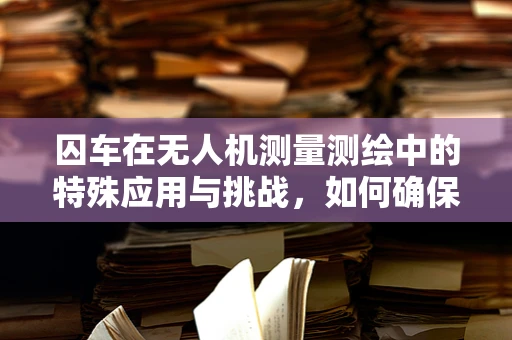 囚车在无人机测量测绘中的特殊应用与挑战，如何确保数据安全与隐私保护？