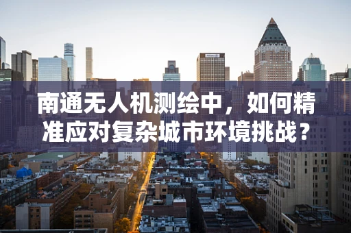 南通无人机测绘中，如何精准应对复杂城市环境挑战？