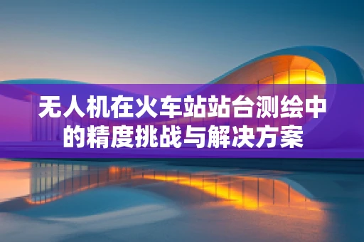 无人机在火车站站台测绘中的精度挑战与解决方案