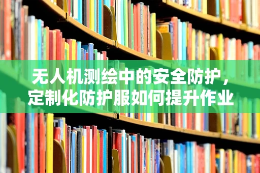 无人机测绘中的安全防护，定制化防护服如何提升作业员保护？