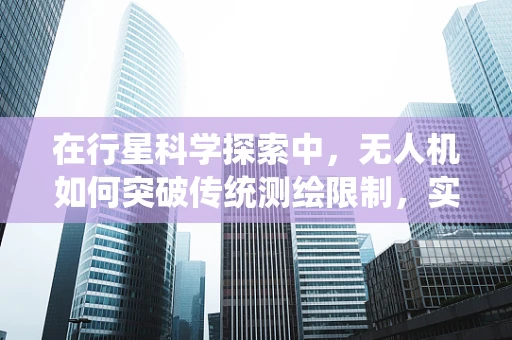 在行星科学探索中，无人机如何突破传统测绘限制，实现精准测绘？