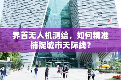 界首无人机测绘，如何精准捕捉城市天际线？