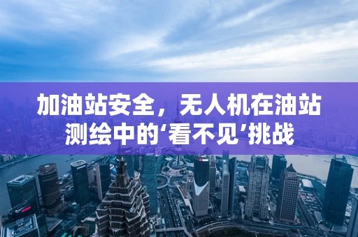 加油站安全，无人机在油站测绘中的‘看不见’挑战