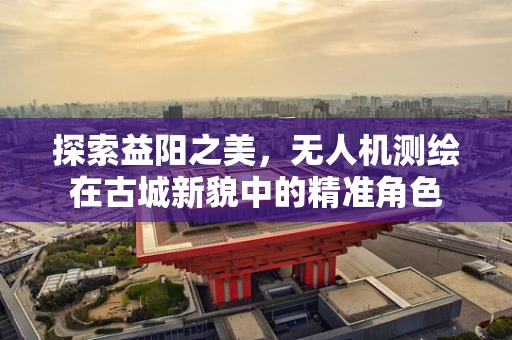 探索益阳之美，无人机测绘在古城新貌中的精准角色