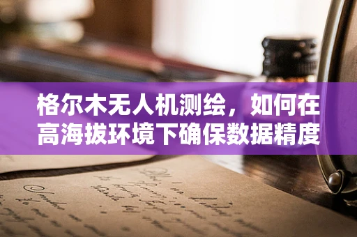 格尔木无人机测绘，如何在高海拔环境下确保数据精度？