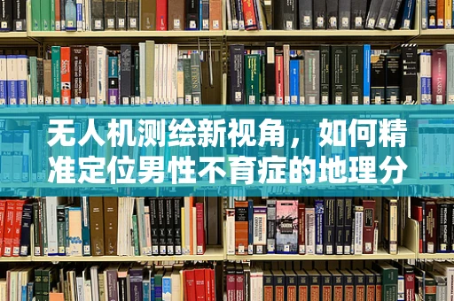 无人机测绘新视角，如何精准定位男性不育症的地理分布？