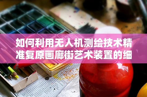 如何利用无人机测绘技术精准复原画廊街艺术装置的细节？
