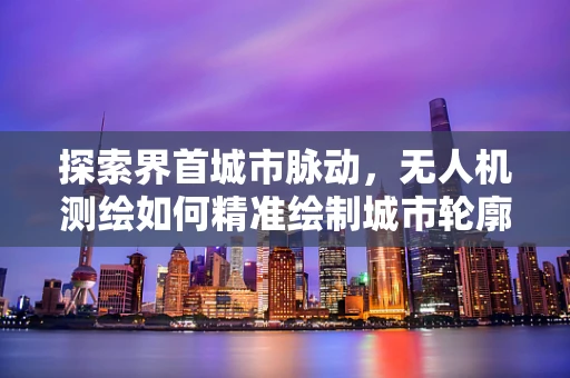 探索界首城市脉动，无人机测绘如何精准绘制城市轮廓？