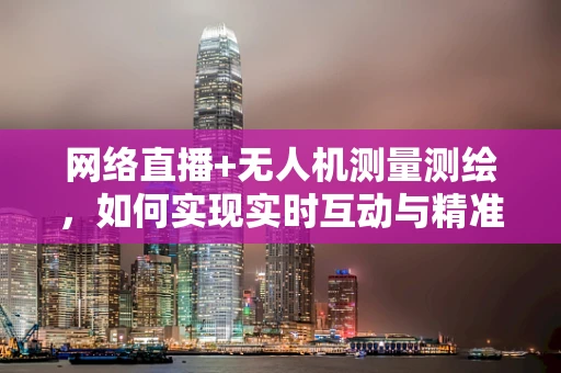 网络直播+无人机测量测绘，如何实现实时互动与精准测绘的完美结合？